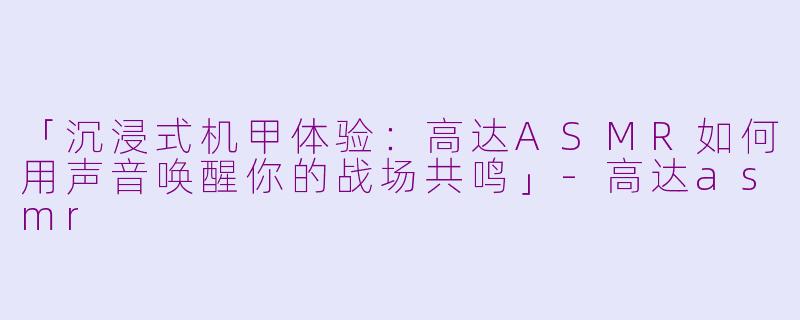「沉浸式机甲体验：高达ASMR如何用声音唤醒你的战场共鸣」-高达asmr