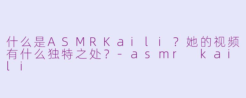 什么是ASMRKaili?她的视频有什么独特之处?