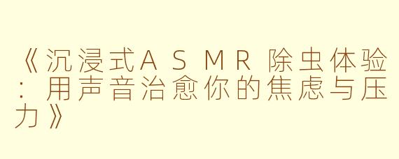 《沉浸式ASMR除虫体验:用声音治愈你的焦虑与压力》