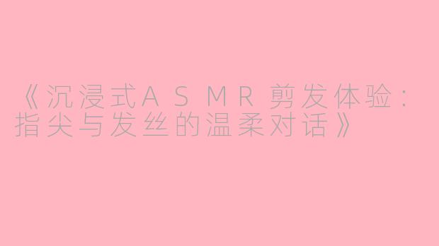 《沉浸式ASMR剪发体验:指尖与发丝的温柔对话》