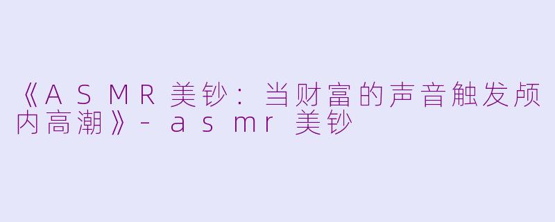 《ASMR美钞：当财富的声音触发颅内高潮》-asmr美钞