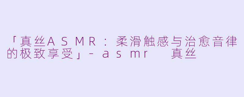 「真丝ASMR：柔滑触感与治愈音律的极致享受」-asmr 真丝