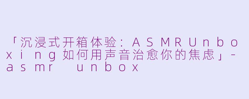 「沉浸式开箱体验：ASMRUnboxing如何用声音治愈你的焦虑」-asmr unbox