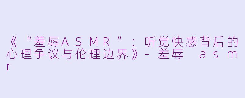 《“羞辱ASMR”:听觉快感背后的心理争议与伦理边界》