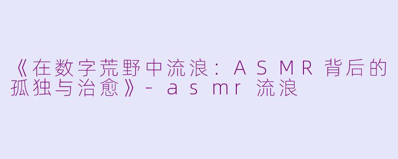 《在数字荒野中流浪:ASMR背后的孤独与治愈》