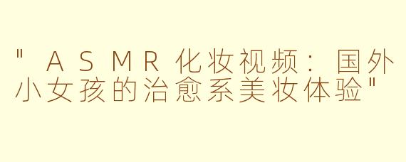 "ASMR化妆视频:国外小女孩的治愈系美妆体验"