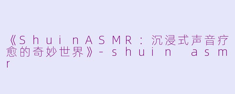 《ShuinASMR：沉浸式声音疗愈的奇妙世界》-shuin asmr