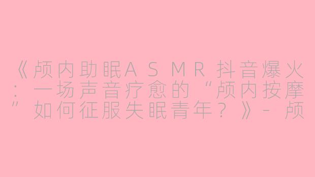 《颅内助眠ASMR抖音爆火：一场声音疗愈的“颅内按摩”如何征服失眠青年？》-颅内助眠asmr抖音