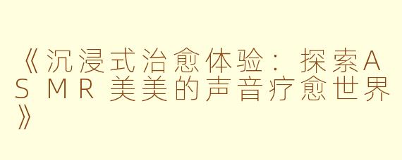 《沉浸式治愈体验：探索ASMR美美的声音疗愈世界》