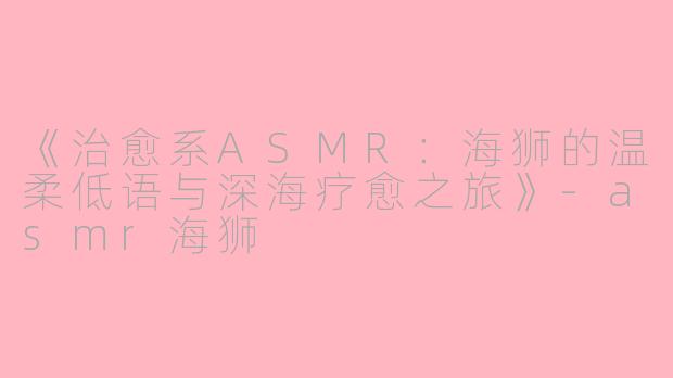 《治愈系ASMR:海狮的温柔低语与深海疗愈之旅》