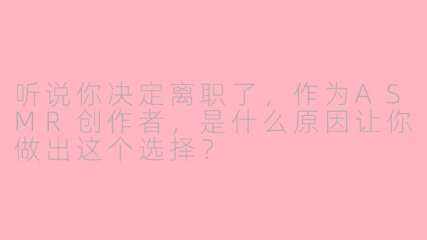 听说你决定离职了,作为ASMR创作者,是什么原因让你做出这个选择?