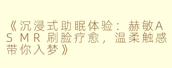 《沉浸式助眠体验：赫敏ASMR刷脸疗愈，温柔触感带你入梦》