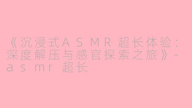 《沉浸式ASMR超长体验：深度解压与感官探索之旅》-asmr超长