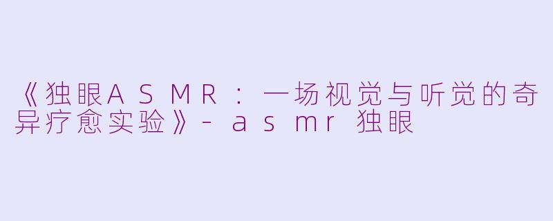 《独眼ASMR：一场视觉与听觉的奇异疗愈实验》-asmr独眼