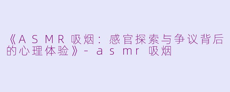 《ASMR吸烟：感官探索与争议背后的心理体验》-asmr吸烟