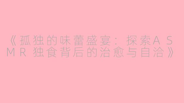 《孤独的味蕾盛宴：探索ASMR独食背后的治愈与自洽》