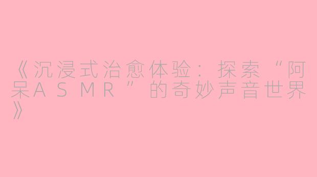 《沉浸式治愈体验：探索“阿呆ASMR”的奇妙声音世界》