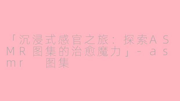 「沉浸式感官之旅：探索ASMR图集的治愈魔力」-asmr 图集