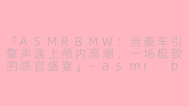 「ASMRBMW：当豪车引擎声遇上颅内高潮，一场极致的感官盛宴」-asmr bmw