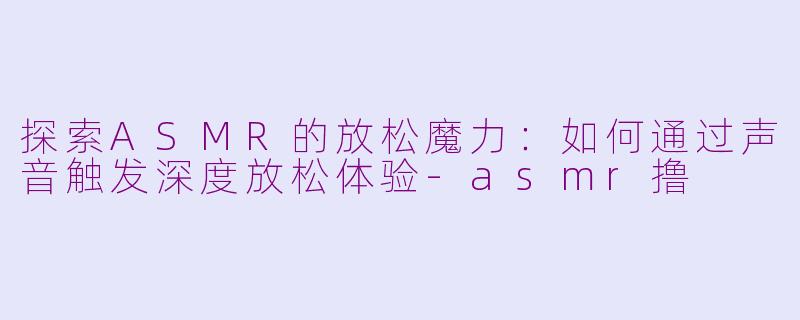 探索ASMR的放松魔力:如何通过声音触发深度放松体验