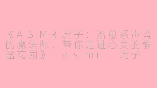 《ASMR虎子：治愈系声音的魔法师，带你走进心灵的静谧花园》-asmr 虎子