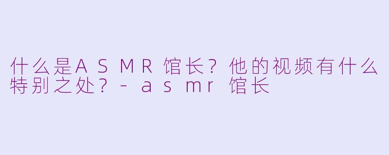 什么是ASMR馆长？他的视频有什么特别之处？