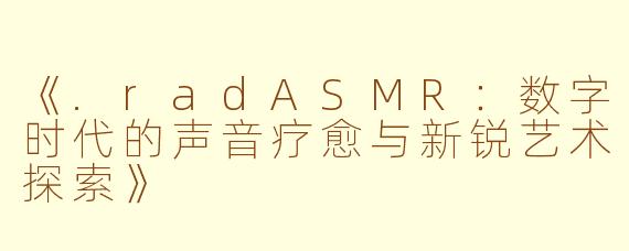 《.radASMR：数字时代的声音疗愈与新锐艺术探索》
