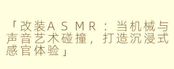 「改装ASMR：当机械与声音艺术碰撞，打造沉浸式感官体验」