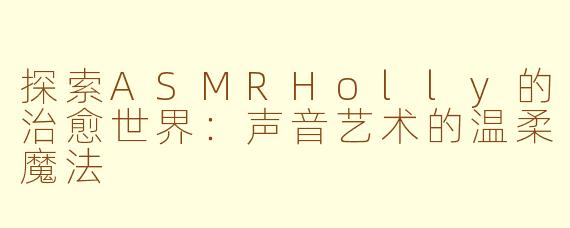 探索ASMRHolly的治愈世界：声音艺术的温柔魔法