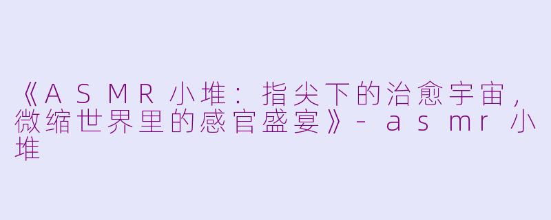 《ASMR小堆：指尖下的治愈宇宙，微缩世界里的感官盛宴》-asmr小堆