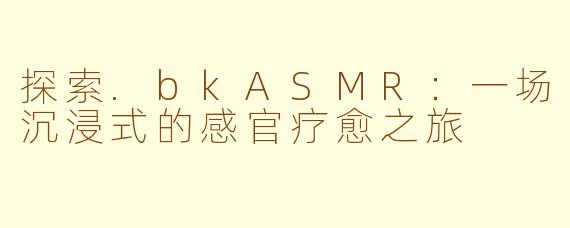 探索.bkASMR：一场沉浸式的感官疗愈之旅