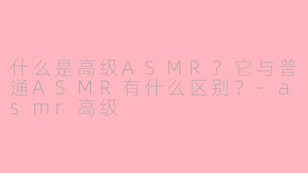 什么是高级ASMR？它与普通ASMR有什么区别？-asmr高级