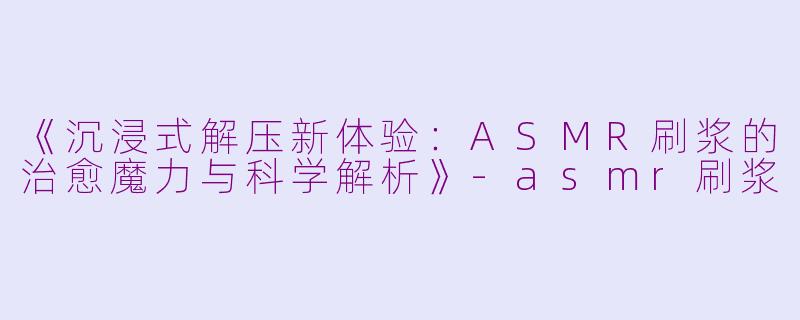 《沉浸式解压新体验：ASMR刷浆的治愈魔力与科学解析》-asmr刷浆