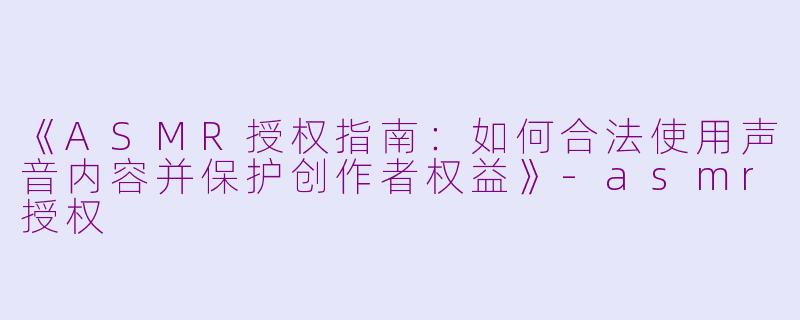 《ASMR授权指南:如何合法使用声音内容并保护创作者权益》