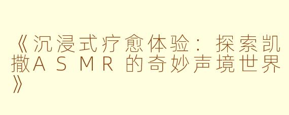 《沉浸式疗愈体验：探索凯撒ASMR的奇妙声境世界》