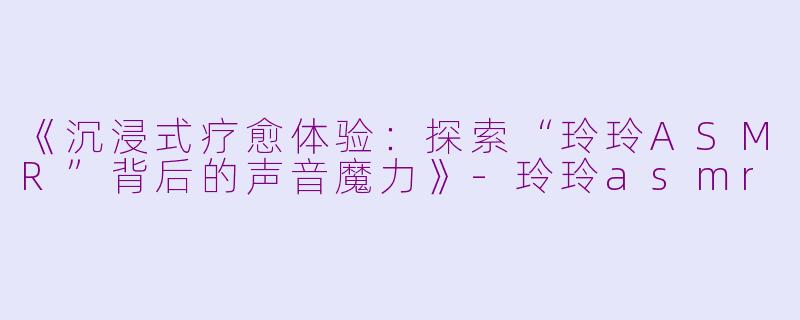《沉浸式疗愈体验：探索“玲玲ASMR”背后的声音魔力》-玲玲asmr