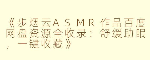 《步烟云ASMR作品百度网盘资源全收录：舒缓助眠，一键收藏》