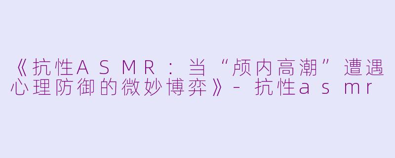 《抗性ASMR：当“颅内高潮”遭遇心理防御的微妙博弈》-抗性asmr