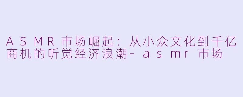 ASMR市场崛起：从小众文化到千亿商机的听觉经济浪潮-asmr市场