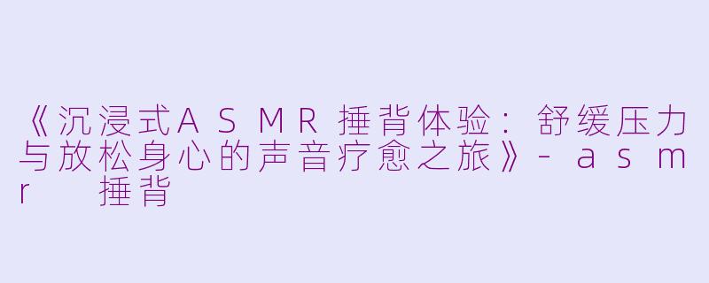 《沉浸式ASMR捶背体验：舒缓压力与放松身心的声音疗愈之旅》-asmr 捶背