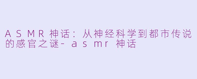 ASMR神话：从神经科学到都市传说的感官之谜-asmr神话