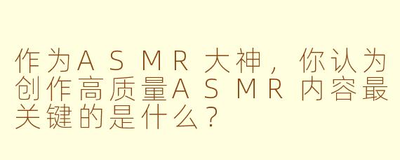 作为ASMR大神,你认为创作高质量ASMR内容最关键的是什么?