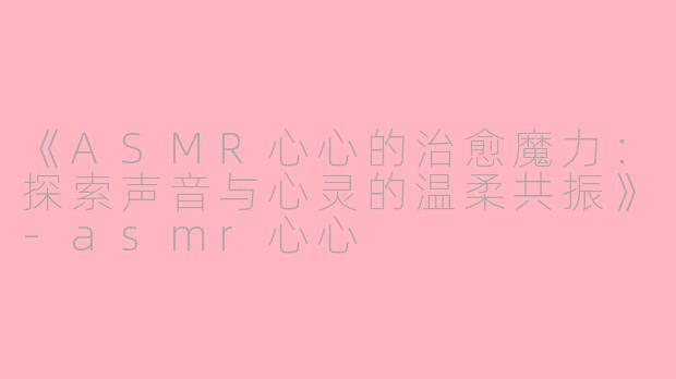 《ASMR心心的治愈魔力:探索声音与心灵的温柔共振》