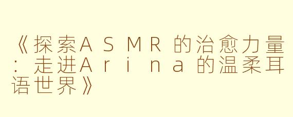 《探索ASMR的治愈力量：走进Arina的温柔耳语世界》