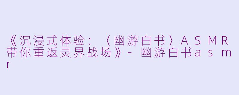 《沉浸式体验：〈幽游白书〉ASMR带你重返灵界战场》-幽游白书asmr