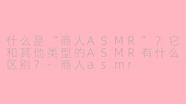 什么是“商人ASMR”?它和其他类型的ASMR有什么区别?