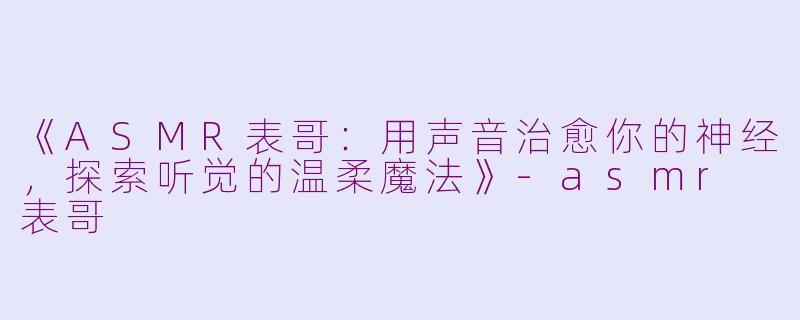 《ASMR表哥：用声音治愈你的神经，探索听觉的温柔魔法》-asmr 表哥