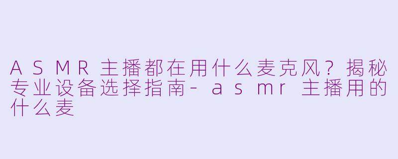ASMR主播都在用什么麦克风?揭秘专业设备选择指南