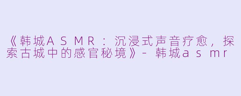 《韩城ASMR：沉浸式声音疗愈，探索古城中的感官秘境》-韩城asmr