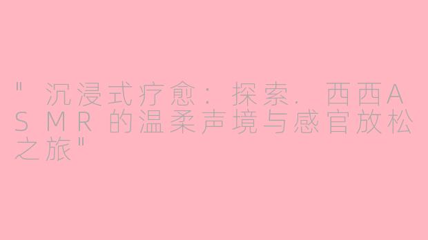 "沉浸式疗愈:探索.西西ASMR的温柔声境与感官放松之旅"